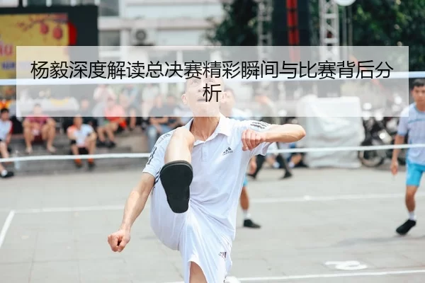 杨毅深度解读总决赛精彩瞬间与比赛背后分析